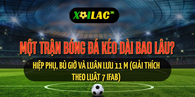 Trận bóng đá kéo dài bao lâu, hiệp phụ, bù giờ, luân lưu 11m – xoilac tv